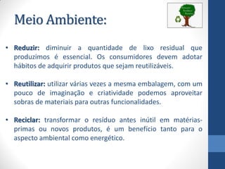 Meio Ambiente:
• Reduzir: diminuir a quantidade de lixo residual que
produzimos é essencial. Os consumidores devem adotar
hábitos de adquirir produtos que sejam reutilizáveis.
• Reutilizar: utilizar várias vezes a mesma embalagem, com um
pouco de imaginação e criatividade podemos aproveitar
sobras de materiais para outras funcionalidades.
• Reciclar: transformar o resíduo antes inútil em matérias-
primas ou novos produtos, é um benefício tanto para o
aspecto ambiental como energético.
 