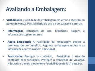 Avaliando a Embalagem:
• Visibilidade: Habilidade da embalagem em atrair a atenção no
ponto de venda. Possibilidade de uso de embalagens sazonais.
• Informação: Instruções de uso, benefícios, slogans e
informaçoes suplementares.
• Apelo Emocional: A habilidade da embalagem evocar a
promessa de um benefício. Algumas embalagens enfocam as
informações outras o apelo emocional.
• Praticidade: Proteger o conteúdo, Possibilitar o uso do
conteúdo com facilidade, Proteger o vendedor de violação,
Não agride o meio ambiente e Possibilidade de fácil descarte.
 