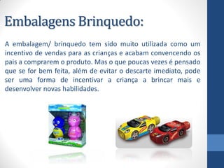Embalagens Brinquedo:
A embalagem/ brinquedo tem sido muito utilizada como um
incentivo de vendas para as crianças e acabam convencendo os
pais a comprarem o produto. Mas o que poucas vezes é pensado
que se for bem feita, além de evitar o descarte imediato, pode
ser uma forma de incentivar a criança a brincar mais e
desenvolver novas habilidades.
 