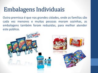 Embalagens Individuais
Outra premissa é que nas grandes cidades, onde as famílias são
cada vez menores e muitas pessoas moram sozinhas, as
embalagens também foram reduzidas, para melhor atender
este público.
 