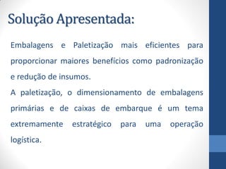 Solução Apresentada:
Embalagens e Paletização mais eficientes para
proporcionar maiores benefícios como padronização
e redução de insumos.
A paletização, o dimensionamento de embalagens
primárias e de caixas de embarque é um tema
extremamente estratégico para uma operação
logística.
 