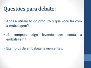 Questões para debate:
• Após a utilização do produto o que você faz com
a embalagem?
• Já comprou algo levando em conta a
embalagem?
• Exemplos de embalagens marcantes.
 