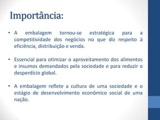 Importância:
• A embalagem tornou-se estratégica para a
competitividade dos negócios no que diz respeito à
eficiência, distribuição e venda.
• Essencial para otimizar o aproveitamento dos alimentos
e insumos demandados pela sociedade e para reduzir o
desperdício global.
• A embalagem reflete a cultura de uma sociedade e o
estágio de desenvolvimento econômico social de uma
nação.
 