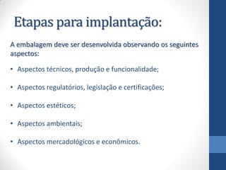 Etapas para implantação:
A embalagem deve ser desenvolvida observando os seguintes
aspectos:
• Aspectos técnicos, produção e funcionalidade;
• Aspectos regulatórios, legislação e certificações;
• Aspectos estéticos;
• Aspectos ambientais;
• Aspectos mercadológicos e econômicos.
 