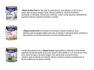 A Massa Acrílica Coral tem alto poder de preenchimento, ótima aderência, é fácil de lixar e
aplicar, além de possuir secagem rápida, elevada consistência, excelente resistência à
alcalinidade e à intempérie. Indicado para uniformizar, nivelar e corrigir pequenas imperfeições em
superfícies externas e internas de alvenaria e concreto.




  A Massa Corrida Coral tem alto poder de enchimento, elevada consistência, ótima
  aderência, além de secagem rápida e baixo odor. É cremosa e mais fácil de aplicar, econômica e
  mais resistente. Sua fórmula proporciona uma maior facilidade para lixar.




Indicado para paredes novas, o Selador Acrílico impermeabiliza e uniformiza as mais diversas
superfícies de alvenaria devido ao seu poder selante e ótima aderência. É um fundo de cor branco
fosco, diluível em água e de rápida secagem. Com grande poder de preenchimento e
cobertura, pode ser aplicado em ambientes internos e externos e prepara a superfície para os
demais cuidados que sua parede necessita.
 