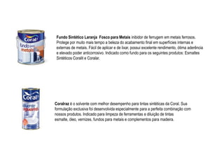 Fundo Sintético Laranja Fosco para Metais inibidor de ferrugem em metais ferrosos.
 Protege por muito mais tempo a beleza do acabamento final em superfícies internas e
 externas de metais. Fácil de aplicar e de lixar, possui excelente rendimento, ótima aderência
 e elevado poder anticorrosivo. Indicado como fundo para os seguintes produtos: Esmaltes
 Sintéticos Coralit e Coralar.




Coralraz é o solvente com melhor desempenho para tintas sintéticas da Coral. Sua
formulação exclusiva foi desenvolvida especialmente para a perfeita combinação com
nossos produtos. Indicado para limpeza de ferramentas e diluição de tintas
esmalte, óleo, vernizes, fundos para metais e complementos para madeira.
 