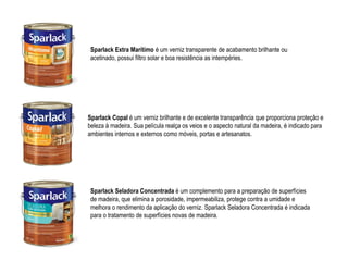 Sparlack Extra Marítimo é um verniz transparente de acabamento brilhante ou
 acetinado, possui filtro solar e boa resistência as intempéries.




Sparlack Copal é um verniz brilhante e de excelente transparência que proporciona proteção e
beleza à madeira. Sua película realça os veios e o aspecto natural da madeira, é indicado para
ambientes internos e externos como móveis, portas e artesanatos.




 Sparlack Seladora Concentrada é um complemento para a preparação de superfícies
 de madeira, que elimina a porosidade, impermeabiliza, protege contra a umidade e
 melhora o rendimento da aplicação do verniz. Sparlack Seladora Concentrada é indicada
 para o tratamento de superfícies novas de madeira.
 