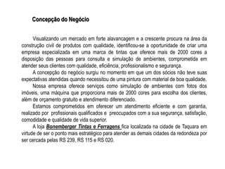 Concepção do Negócio


      Visualizando um mercado em forte alavancagem e a crescente procura na área da
construção civil de produtos com qualidade, identificou-se a oportunidade de criar uma
empresa especializada em uma marca de tintas que oferece mais de 2000 cores a
disposição das pessoas para consulta e simulação de ambientes, comprometida em
atender seus clientes com qualidade, eficiência, profissionalismo e segurança.
      A concepção do negócio surgiu no momento em que um dos sócios não teve suas
expectativas atendidas quando necessitou de uma pintura com material de boa qualidade.
      Nossa empresa oferece serviços como simulação de ambientes com fotos dos
imóveis, uma máquina que proporciona mais de 2000 cores para escolha dos clientes,
além de orçamento gratuito e atendimento diferenciado.
      Estamos comprometidos em oferecer um atendimento eficiente e com garantia,
realizado por profissionais qualificados e preocupados com a sua segurança, satisfação,
comodidade e qualidade de vida superior.
      A loja Bonemberger Tintas e Ferragens fica localizada na cidade de Taquara em
virtude de ser o ponto mais estratégico para atender as demais cidades da redondeza por
ser cercada pelas RS 239, RS 115 e RS 020.
 