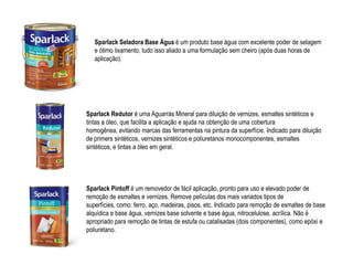 Sparlack Seladora Base Água é um produto base água com excelente poder de selagem
   e ótimo lixamento, tudo isso aliado a uma formulação sem cheiro (após duas horas de
   aplicação).




Sparlack Redutor é uma Aguarrás Mineral para diluição de vernizes, esmaltes sintéticos e
tintas a óleo, que facilita a aplicação e ajuda na obtenção de uma cobertura
homogênea, evitando marcas das ferramentas na pintura da superfície. Indicado para diluição
de primers sintéticos, vernizes sintéticos e poliuretanos monocomponentes, esmaltes
sintéticos, e tintas a óleo em geral.




Sparlack Pintoff é um removedor de fácil aplicação, pronto para uso e elevado poder de
remoção de esmaltes e vernizes. Remove películas dos mais variados tipos de
superfícies, como: ferro, aço, madeiras, pisos, etc. Indicado para remoção de esmaltes de base
alquídica e base água, vernizes base solvente e base água, nitrocelulose, acrílica. Não é
apropriado para remoção de tintas de estufa ou catalisadas (dois componentes), como epóxi e
poliuretano.
 