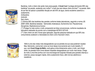 Bactérias, mofo e cheiro não serão mais preocupação. A Coral 3 em 1 protege eliminando 99% das
bactérias* da parede, acabando com mofos** e tudo isso sem deixar cheiro de tinta*** na parede. Além
de ser fácil de aplicar e possibilitar diluição em até 40% de água, dando excelente cobertura e
acabamento.
Antibactéria
Antimofo
Sem cheiro
(*) Elimina 99% das bactérias das paredes conforme testes laboratoriais, seguindo a norma JIS
Z2801:2000. Bactérias testadas: Salmonella choleraesuis, Escherichia Coli, Pseudomonas
Aeruginosa, Staphylococcus Aureus
(**) Protege 3x mais contra o mofo comparando às tintas convencionais, conforme resultados de
laboratório realizados de acordo com a metodologia ASTM D 3273-00.
(***) Sem cheiro em até 3 horas após aplicação, segundo pesquisa realizada em que 80% dos
consumidores avaliaram a intensidade do cheiro como fraco/sem cheiro.



     Mofo é uma das visitas mais desagradáveis que as paredes da sua casa poderiam receber.
    Mas, felizmente, você já tem como se livrar desse inconveniente sem muito trabalho. É
    que, com Coral Chega de Mofo, você aplica a tinta diretamente sobre o mofo, sem limpar
    antes. As paredes ficam livres desses hóspedes desagradáveis por muito mais tempo. Chega
    de mofo é uma tinta acrílica com nova tecnologia de fungicida indicada para paredes internas e
    externas, possui secagem rápida, ótimo acabamento fosco, além de boa aderência e
    resistência.
 