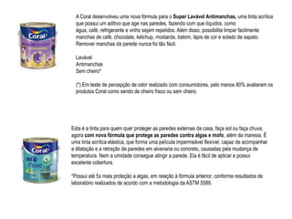 A Coral desenvolveu uma nova fórmula para o Super Lavável Antimanchas, uma tinta acrílica
  que possui um aditivo que age nas paredes, fazendo com que líquidos, como
  água, café, refrigerante e vinho sejam repelidos. Além disso, possibilita limpar facilmente
  manchas de café, chocolate, ketchup, mostarda, batom, lápis de cor e solado de sapato.
  Remover manchas da parede nunca foi tão fácil.

  Lavável
  Antimanchas
  Sem cheiro*

  (*) Em teste de percepção de odor realizado com consumidores, pelo menos 80% avaliaram os
  produtos Coral como sendo de cheiro fraco ou sem cheiro.




Esta é a tinta para quem quer proteger as paredes externas da casa, faça sol ou faça chuva,
agora com nova fórmula que protege as paredes contra algas e mofo, além da maresia. É
uma tinta acrílica elástica, que forma uma película impermeável flexível, capaz de acompanhar
a dilatação e a retração de paredes em alvenaria ou concreto, causadas pela mudança de
temperatura. Nem a umidade consegue atingir a parede. Ela é fácil de aplicar e possui
excelente cobertura.

*Possui até 5x mais proteção a algas, em relação à fórmula anterior, conforme resultados de
laboratório realizados de acordo com a metodologia da ASTM 5589.
 