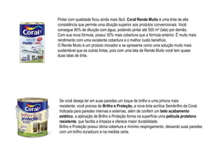 Pintar com qualidade ficou ainda mais fácil. Coral Rende Muito é uma tinta de alta
consistência que permite uma diluição superior aos produtos convencionais. Você
consegue 80% de diluição com água, podendo pintar até 500 m² (lata) por demão.
Com sua nova fórmula, possui 30% mais cobertura que a fórmula anterior. É muito mais
rendimento com uma excelente cobertura e o melhor custo benefício.
O Rende Muito é um produto inovador e se apresenta como uma solução muito mais
sustentável que as outras tintas, pois com uma lata de Rende Muito você tem quase
duas latas de tinta.




 Se você deseja ter em suas paredes um toque de brilho e uma pintura mais
 resistente, você precisa de Brilho e Proteção, a nova tinta acrílica Semibrilho da Coral.
 Indicada para paredes internas e externas, além de conferir um belo acabamento
 estético, a aplicação de Brilho e Proteção forma na superfície uma película protetora
 resistente, que facilita a limpeza e oferece maior durabilidade.
 Brilho e Proteção possui ótima cobertura e mínimo respingamento, deixando suas paredes
 com um brilho duradouro e na medida certa.
 