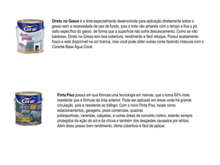Direto no Gesso é a tinta especialmente desenvolvida para aplicação diretamente sobre o
gesso sem a necessidade de uso de fundo, pois a tinta não amarela com o tempo e fixa o pó
solto específico do gesso, de forma que a superfície não sofra descascamento. Como se não
bastasse, Direto no Gesso tem boa cobertura, rendimento e fácil retoque. Possui acabamento
fosco e está disponível na cor branca, mas você pode obter outras cores fazendo misturas com o
Corante Base Água Coral.




   Pinta Piso possui em sua fórmula uma tecnologia em resinas, que o torna 60% mais
   resistente que a fórmula da tinta anterior. Pode ser aplicada em áreas onde há grande
   circulação, pois é resistente ao tráfego. Com o novo Pinta Piso, locais como
   estacionamentos, garagens, pisos comerciais, quadras
   poliesportivas, varandas, calçadas, e outras áreas de concreto rústico, estarão sempre
   protegidos da ação do sol e da chuva e também dos desgastes causados por atritos.
   Além disso possui bom rendimento, ótima cobertura e fácil de aplicar.
 