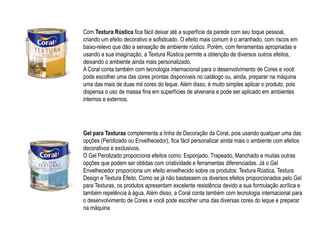 Com Textura Rústica fica fácil deixar até a superfície da parede com seu toque pessoal,
criando um efeito decorativo e sofisticado. O efeito mais comum é o arranhado, com riscos em
baixo-relevo que dão a sensação de ambiente rústico. Porém, com ferramentas apropriadas e
usando a sua imaginação, a Textura Rústica permite a obtenção de diversos outros efeitos,
deixando o ambiente ainda mais personalizado.
A Coral conta também com tecnologia internacional para o desenvolvimento de Cores e você
pode escolher uma das cores prontas disponíveis no catálogo ou, ainda, preparar na máquina
uma das mais de duas mil cores do leque. Além disso, é muito simples aplicar o produto, pois
dispensa o uso de massa fina em superfícies de alvenaria e pode ser aplicado em ambientes
internos e externos.




Gel para Texturas complementa a linha de Decoração da Coral, pois usando qualquer uma das
opções (Perolizado ou Envelhecedor), fica fácil personalizar ainda mais o ambiente com efeitos
decorativos e exclusivos.
O Gel Perolizado proporciona efeitos como: Esponjado, Trapeado, Manchado e muitas outras
opções que podem ser obtidas com criatividade e ferramentas diferenciadas. Já o Gel
Envelhecedor proporciona um efeito envelhecido sobre os produtos: Textura Rústica, Textura
Design e Textura Efeito. Como se já não bastassem os diversos efeitos proporcionados pelo Gel
para Texturas, os produtos apresentam excelente resistência devido a sua formulação acrílica e
também repelência à água. Além disso, a Coral conta também com tecnologia internacional para
o desenvolvimento de Cores e você pode escolher uma das diversas cores do leque e preparar
na máquina
 
