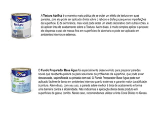 A Textura Acrílica é a maneira mais prática de se obter um efeito de textura em suas
  paredes, pois ela pode ser aplicada direta sobre o reboco e disfarça pequenas imperfeições
  da superfície. É de cor branca, mas você pode obter um efeito decorativo com outras cores, é
  só aplicar tinta de acabamento sobre a Textura. Além disso, é muito simples aplicar o produto:
  ele dispensa o uso de massa fina em superfícies de alvenaria e pode ser aplicado em
  ambientes internos e externos.




O Fundo Preparador Base Água foi especialmente desenvolvido para preparar paredes
novas que receberão pintura ou para solucionar os problemas da superfície, que pode estar
descascada, saponificada ou pintada com cal. O Fundo Preparador Base Água pode ser
aplicado facilmente tanto em ambientes internos quanto externos e garante maior durabilidade
à pintura. Além disso, com seu uso, a parede adere melhor à tinta de acabamento e forma
uma barreira contra a alcalinidade. Não indicamos a aplicação direta deste produto em
superfícies de gesso corrido. Neste caso, recomendamos utilizar a tinta Coral Direto no Gesso.
 