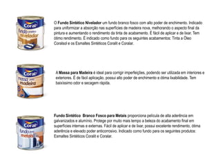 O Fundo Sintético Nivelador um fundo branco fosco com alto poder de enchimento. Indicado
para uniformizar a absorção nas superfícies de madeira nova, melhorando o aspecto final da
pintura e aumentando o rendimento da tinta de acabamento. É fácil de aplicar e de lixar. Tem
ótimo rendimento. É indicado como fundo para os seguintes acabamentos: Tinta a Óleo
Coralsol e os Esmaltes Sintéticos Coralit e Coralar.




 A Massa para Madeira é ideal para corrigir imperfeições, podendo ser utilizada em interiores e
 exteriores. É de fácil aplicação, possui alto poder de enchimento e ótima lixabilidade. Tem
 baixíssimo odor e secagem rápida.




Fundo Sintético Branco Fosco para Metais proporciona película de alta aderência em
galvanizados e alumínio. Protege por muito mais tempo a beleza do acabamento final em
superfícies internas e externas. Fácil de aplicar e de lixar, possui excelente rendimento, ótima
aderência e elevado poder anticorrosivo. Indicado como fundo para os seguintes produtos:
Esmaltes Sintéticos Coralit e Coralar.
 