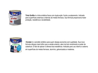Tinta Grafite é a tinta sintética fosca com dupla ação: fundo e acabamento. Indicada
para superfícies externas e internas de metais ferrosos. Sua fórmula proporciona maior
proteção, resistência e durabilidade.




•Coralar é o esmalte sintético para quem deseja economia com qualidade. Sua nova
formula oferece mais brilho que a versão anterior, alem de bom rendimento e poder de
cobertura. É fácil de aplicar e oferece boa resistência. Indicado para uso interno e externo
em superfícies de metais ferrosos, alumínio, galvanizados e madeiras.
 