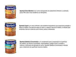 Sparlack Extra Marítimo é um verniz transparente de acabamento brilhante ou acetinado,
 possui filtro solar e boa resistência as intempéries.




Sparlack Copal é um verniz brilhante e de excelente transparência que proporciona proteção e
beleza à madeira. Sua película realça os veios e o aspecto natural da madeira, é indicado para
ambientes internos e externos como móveis, portas e artesanatos.




 Sparlack Seladora Concentrada é um complemento para a preparação de superfícies
 de madeira, que elimina a porosidade, impermeabiliza, protege contra a umidade e
 melhora o rendimento da aplicação do verniz. Sparlack Seladora Concentrada é indicada
 para o tratamento de superfícies novas de madeira.
 