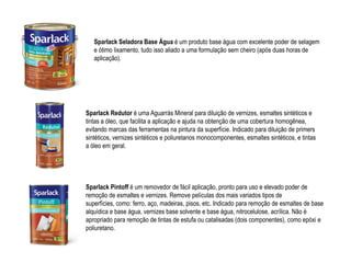 Sparlack Seladora Base Água é um produto base água com excelente poder de selagem
   e ótimo lixamento, tudo isso aliado a uma formulação sem cheiro (após duas horas de
   aplicação).




Sparlack Redutor é uma Aguarrás Mineral para diluição de vernizes, esmaltes sintéticos e
tintas a óleo, que facilita a aplicação e ajuda na obtenção de uma cobertura homogênea,
evitando marcas das ferramentas na pintura da superfície. Indicado para diluição de primers
sintéticos, vernizes sintéticos e poliuretanos monocomponentes, esmaltes sintéticos, e tintas
a óleo em geral.




Sparlack Pintoff é um removedor de fácil aplicação, pronto para uso e elevado poder de
remoção de esmaltes e vernizes. Remove películas dos mais variados tipos de
superfícies, como: ferro, aço, madeiras, pisos, etc. Indicado para remoção de esmaltes de base
alquídica e base água, vernizes base solvente e base água, nitrocelulose, acrílica. Não é
apropriado para remoção de tintas de estufa ou catalisadas (dois componentes), como epóxi e
poliuretano.
 