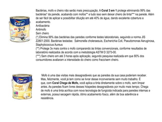Bactérias, mofo e cheiro não serão mais preocupação. A Coral 3 em 1 protege eliminando 99% das
bactérias* da parede, acabando com mofos** e tudo isso sem deixar cheiro de tinta*** na parede. Além
de ser fácil de aplicar e possibilitar diluição em até 40% de água, dando excelente cobertura e
acabamento.
Antibactéria
Antimofo
Sem cheiro
(*) Elimina 99% das bactérias das paredes conforme testes laboratoriais, seguindo a norma JIS
Z2801:2000. Bactérias testadas: Salmonella choleraesuis, Escherichia Coli, Pseudomonas Aeruginosa,
Staphylococcus Aureus
(**) Protege 3x mais contra o mofo comparando às tintas convencionais, conforme resultados de
laboratório realizados de acordo com a metodologia ASTM D 3273-00.
(***) Sem cheiro em até 3 horas após aplicação, segundo pesquisa realizada em que 80% dos
consumidores avaliaram a intensidade do cheiro como fraco/sem cheiro.



     Mofo é uma das visitas mais desagradáveis que as paredes da sua casa poderiam receber.
    Mas, felizmente, você já tem como se livrar desse inconveniente sem muito trabalho. É
    que, com Coral Chega de Mofo, você aplica a tinta diretamente sobre o mofo, sem limpar
    antes. As paredes ficam livres desses hóspedes desagradáveis por muito mais tempo. Chega
    de mofo é uma tinta acrílica com nova tecnologia de fungicida indicada para paredes internas e
    externas, possui secagem rápida, ótimo acabamento fosco, além de boa aderência e
    resistência.
 