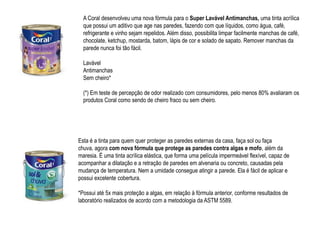 A Coral desenvolveu uma nova fórmula para o Super Lavável Antimanchas, uma tinta acrílica
  que possui um aditivo que age nas paredes, fazendo com que líquidos, como água, café,
  refrigerante e vinho sejam repelidos. Além disso, possibilita limpar facilmente manchas de café,
  chocolate, ketchup, mostarda, batom, lápis de cor e solado de sapato. Remover manchas da
  parede nunca foi tão fácil.

  Lavável
  Antimanchas
  Sem cheiro*

  (*) Em teste de percepção de odor realizado com consumidores, pelo menos 80% avaliaram os
  produtos Coral como sendo de cheiro fraco ou sem cheiro.




Esta é a tinta para quem quer proteger as paredes externas da casa, faça sol ou faça
chuva, agora com nova fórmula que protege as paredes contra algas e mofo, além da
maresia. É uma tinta acrílica elástica, que forma uma película impermeável flexível, capaz de
acompanhar a dilatação e a retração de paredes em alvenaria ou concreto, causadas pela
mudança de temperatura. Nem a umidade consegue atingir a parede. Ela é fácil de aplicar e
possui excelente cobertura.

*Possui até 5x mais proteção a algas, em relação à fórmula anterior, conforme resultados de
laboratório realizados de acordo com a metodologia da ASTM 5589.
 