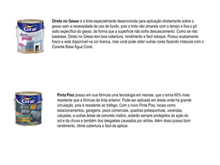 Direto no Gesso é a tinta especialmente desenvolvida para aplicação diretamente sobre o
gesso sem a necessidade de uso de fundo, pois a tinta não amarela com o tempo e fixa o pó
solto específico do gesso, de forma que a superfície não sofra descascamento. Como se não
bastasse, Direto no Gesso tem boa cobertura, rendimento e fácil retoque. Possui acabamento
fosco e está disponível na cor branca, mas você pode obter outras cores fazendo misturas com o
Corante Base Água Coral.




   Pinta Piso possui em sua fórmula uma tecnologia em resinas, que o torna 60% mais
   resistente que a fórmula da tinta anterior. Pode ser aplicada em áreas onde há grande
   circulação, pois é resistente ao tráfego. Com o novo Pinta Piso, locais como
   estacionamentos, garagens, pisos comerciais, quadras poliesportivas, varandas,
   calçadas, e outras áreas de concreto rústico, estarão sempre protegidos da ação do
   sol e da chuva e também dos desgastes causados por atritos. Além disso possui bom
   rendimento, ótima cobertura e fácil de aplicar.
 
