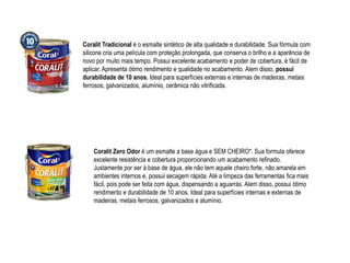 Coralit Tradicional é o esmalte sintético de alta qualidade e durabilidade. Sua fórmula com
silicone cria uma película com proteção prolongada, que conserva o brilho e a aparência de
novo por muito mais tempo. Possui excelente acabamento e poder de cobertura, é fácil de
aplicar. Apresenta ótimo rendimento e qualidade no acabamento. Alem disso, possui
durabilidade de 10 anos. Ideal para superfícies externas e internas de madeiras, metais
ferrosos, galvanizados, alumínio, cerâmica não vitrificada.




    Coralit Zero Odor é um esmalte a base água e SEM CHEIRO*. Sua formula oferece
    excelente resistência e cobertura proporcionando um acabamento refinado.
    Justamente por ser à base de água, ele não tem aquele cheiro forte, não amarela em
    ambientes internos e, possui secagem rápida. Até a limpeza das ferramentas fica mais
    fácil, pois pode ser feita com água, dispensando a aguarrás. Alem disso, possui ótimo
    rendimento e durabilidade de 10 anos. Ideal para superfícies internas e externas de
    madeiras, metais ferrosos, galvanizados e alumínio.
 