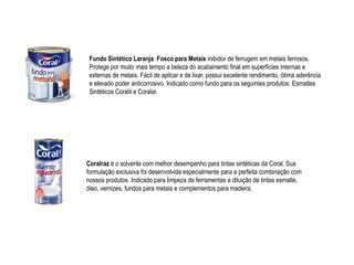 Fundo Sintético Laranja Fosco para Metais inibidor de ferrugem em metais ferrosos.
 Protege por muito mais tempo a beleza do acabamento final em superfícies internas e
 externas de metais. Fácil de aplicar e de lixar, possui excelente rendimento, ótima aderência
 e elevado poder anticorrosivo. Indicado como fundo para os seguintes produtos: Esmaltes
 Sintéticos Coralit e Coralar.




Coralraz é o solvente com melhor desempenho para tintas sintéticas da Coral. Sua
formulação exclusiva foi desenvolvida especialmente para a perfeita combinação com
nossos produtos. Indicado para limpeza de ferramentas e diluição de tintas esmalte,
óleo, vernizes, fundos para metais e complementos para madeira.
 