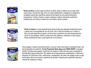 Resina acrílica é a tinta capaz de deixar as telhas, tijolos e pedras da sua casa muito
  mais bonitos. Sua fórmula age como um impermeabilizantes, protegendo e realçando a
  tonalidade natural das superfícies através da formação de uma película brilhante e
  transparente. Facilita a limpeza e ajuda a destacar a beleza natural das superfícies.
  Indicado para uso interno e externo de como telhas, tijolos e pedras.




   Direto no Gesso é a tinta especialmente desenvolvida para aplicação diretamente sobre
   o gesso sem a necessidade de uso de fundo, pois a tinta não amarela com o tempo e
   fixa o pó solto específico do gesso, de forma que a superfície não sofra descascamento.
   Como se não bastasse, Direto no Gesso tem boa cobertura, rendimento e fácil retoque.
   Possui acabamento fosco e está disponível na cor branca.




Para proteger e manter sua pintura bonita e nova por muito mais tempo é necessário fazer uma
boa preparação da superfície. Fundo Preparador Base Água com ZERO ODOR* e secagem
rápida é indicado para preparar superfícies de madeira e metais ferrosos para a aplicação do
Esmalte Base Água Coralit Zero. Na madeira ele corrige pequenas imperfeições e uniformiza a
absorção do Coralit Zero Odor, melhorando o acabamento. No metal, ele protege contra a ação
da ferrugem além de aumentar a aderência do esmalte. Indicado para superfícies externas e
internas de madeiras e metais.
 