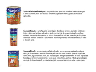 Sparlack Seladora Base Água é um produto base água com excelente poder de selagem
e ótimo lixamento, tudo isso aliado a uma formulação sem cheiro (após duas horas de
aplicação).




Sparlack Redutor é uma Aguarrás Mineral para diluição de vernizes, esmaltes sintéticos e
tintas a óleo, que facilita a aplicação e ajuda na obtenção de uma cobertura homogênea,
evitando marcas das ferramentas na pintura da superfície. Indicado para diluição de primers
sintéticos, vernizes sintéticos e poliuretanos monocomponentes, esmaltes sintéticos, e tintas
a óleo em geral.




Sparlack Pintoff é um removedor de fácil aplicação, pronto para uso e elevado poder de
remoção de esmaltes e vernizes. Remove películas dos mais variados tipos de superfícies,
como: ferro, aço, madeiras, pisos, etc. Indicado para remoção de esmaltes de base alquídica e
base água, vernizes base solvente e base água, nitrocelulose, acrílica. Não é apropriado para
remoção de tintas de estufa ou catalisadas (dois componentes), como epóxi e poliuretano.
 