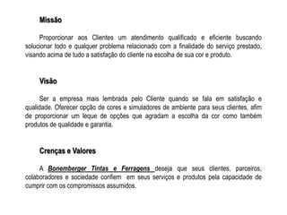 Missão

     Proporcionar aos Clientes um atendimento qualificado e eficiente buscando
solucionar todo e qualquer problema relacionado com a finalidade do serviço prestado,
visando acima de tudo a satisfação do cliente na escolha de sua cor e produto.


     Visão

      Ser a empresa mais lembrada pelo Cliente quando se fala em satisfação e
qualidade. Oferecer opção de cores e simuladores de ambiente para seus clientes, afim
de proporcionar um leque de opções que agradam a escolha da cor como também
produtos de qualidade e garantia.


     Crenças e Valores

     A Bonemberger Tintas e Ferragens deseja que seus clientes, parceiros,
colaboradores e sociedade confiem em seus serviços e produtos pela capacidade de
cumprir com os compromissos assumidos.
 