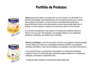 Portfólio de Produtos:

 Decora ajuda você a deixar a sua casa com a sua cara. Porque a cor da parede é um
elemento de decoração muito importante para criar o ambiente que tanto quer, com seu
toque especial. Para ajudá-lo, a Coral conta com a tecnologia internacional para o
desenvolvimento de cores e você pode escolher uma das cores prontas disponíveis no
catálogo, ou ainda, preparar na máquina uma das mais de duas mil cores do leque.

 É um acrílico de acabamento muito superior e é indicado para ambientes externos e
internos. Tem zero odor*, fácil aplicação, uma excelente cobertura e um acabamento
sofisticado, encontradas nas versões fosca e semibrilho.



 Decora Luz & Espaço, é uma tinta que ajuda a iluminar o seu ambiente, trazendo sensação
 de maior espaço, por contar com a tecnologia internacional LUMITEC, que apresenta
 partículas que refletem o dobro de luminosidade, se comparada a uma tinta convencional (*).

 É um acrílico Premium, de acabamento muito superior, e é indicado para ambientes
 externos e internos. É de fácil aplicação, apresenta excelente cobertura e um acabamento
 sofisticado, encontrado no acabamento fosco.

 (*) Segundo testes realizados nos laboratórios da Akzo Nobel ltda.
 