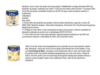 Bactérias, mofo e cheiro não serão mais preocupação. A Coral 3 em 1 protege eliminando 99% das
bactérias* da parede, acabando com mofos** e tudo isso sem deixar cheiro de tinta*** na parede. Além
de ser fácil de aplicar e possibilitar diluição em até 40% de água, dando excelente cobertura e
acabamento.
Antibactéria
Antimofo
Sem cheiro
(*) Elimina 99% das bactérias das paredes conforme testes laboratoriais, seguindo a norma JIS
Z2801:2000. Bactérias testadas: Salmonella choleraesuis, Escherichia Coli, Pseudomonas Aeruginosa,
Staphylococcus Aureus
(**) Protege 3x mais contra o mofo comparando às tintas convencionais, conforme resultados de
laboratório realizados de acordo com a metodologia ASTM D 3273-00.
(***) Sem cheiro em até 3 horas após aplicação, segundo pesquisa realizada em que 80% dos
consumidores avaliaram a intensidade do cheiro como fraco/sem cheiro.



     Mofo é uma das visitas mais desagradáveis que as paredes da sua casa poderiam receber.
    Mas, felizmente, você já tem como se livrar desse inconveniente sem muito trabalho. É que,
    com Coral Chega de Mofo, você aplica a tinta diretamente sobre o mofo, sem limpar antes.
    As paredes ficam livres desses hóspedes desagradáveis por muito mais tempo. Chega de
    mofo é uma tinta acrílica com nova tecnologia de fungicida indicada para paredes internas e
    externas, possui secagem rápida, ótimo acabamento fosco, além de boa aderência e
    resistência.
 