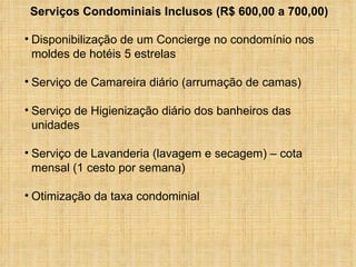 Disponibilização de um Concierge no condomínio nos  moldes de hotéis 5 estrelas Serviço de Camareira diário (arrumação de camas) Serviço de Higienização diário dos banheiros das unidades Serviço de Lavanderia (lavagem e secagem) – cota mensal (1 cesto por semana) Otimização da taxa condominial Serviços Condominiais Inclusos (R$ 600,00 a 700,00) 