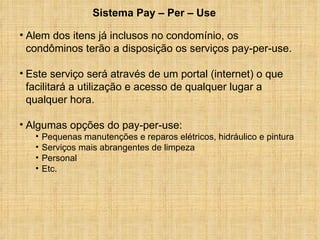 Alem dos itens já inclusos no condomínio, os condôminos terão a disposição os serviços pay-per-use. Este serviço será através de um portal (internet) o que facilitará a utilização e acesso de qualquer lugar a qualquer hora. Algumas opções do pay-per-use: Pequenas manutenções e reparos elétricos, hidráulico e pintura Serviços mais abrangentes de limpeza Personal Etc.  Sistema Pay – Per – Use 