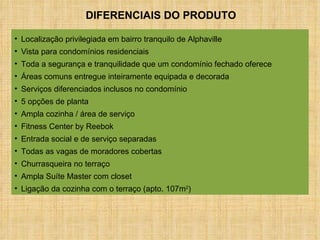 Localização privilegiada em bairro tranquilo de Alphaville Vista para condomínios residenciais Toda a segurança e tranquilidade que um condomínio fechado oferece Áreas comuns entregue inteiramente equipada e decorada Serviços diferenciados inclusos no condomínio 5 opções de planta Ampla cozinha / área de serviço Fitness Center by Reebok Entrada social e de serviço separadas Todas as vagas de moradores cobertas Churrasqueira no terraço Ampla Suíte Master com closet Ligação da cozinha com o terraço (apto. 107m 2 ) DIFERENCIAIS DO PRODUTO 