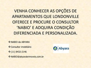 VENHA CONHECER AS OPÇÕES DE APARTAMENTOS QUE LONDONVILLE OFERECE E PROCURE O CONSULTOR ‘NABIO’ E ADQUIRA CONDIÇÃO DIFERENCIADA E PERSONALIZADA. NABIO da ABYARA Consultor imobiliário (11) 8432-2146 [email_address] 