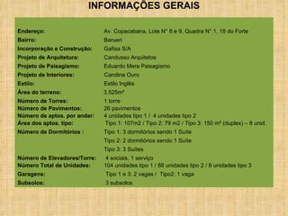 Endereço:  Av. Copacabana, Lote N° 8 e 9, Quadra N° 1, 18 do Forte Bairro: Barueri Incorporação e Construção: Gafisa S/A  Projeto de Arquitetura: Candusso Arquitetos Projeto de Paisagismo: Eduardo Mera Paisagismo Projeto de Interiores:  Carolina Ouro   Estilo: Estilo Inglês Área do terreno:    3.525m² Número de Torres: 1 torre Número de Pavimentos: 26 pavimentos Número de aptos. por andar: 4 unidades tipo 1 /  4 unidades tipo 2  Área dos aptos. tipo:   Tipo 1: 107m2 / Tipo 2: 79 m2 / Tipo 3: 150 m² (duplex) – 8 unid. Número de Dormitórios :   Tipo 1: 3 dormitórios sendo 1 Suíte Tipo 2: 2 dormitórios sendo 1 Suíte  Tipo 3: 3 Suítes  Número de Elevadores/Torre:  4 sociais, 1 serviço Número Total de Unidades: 104 unidades tipo 1 / 88 unidades tipo 2 / 8 unidades tipo 3 Garagens:    Tipo 1 e 3: 2 vagas /  Tipo2: 1 vaga Subsolos:   3 subsolos   INFORMAÇÕES GERAIS 