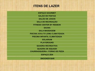 SALÃO DE FESTAS PISCINA ADULTO (25M) CLIMATIZADA PISCINA INFANTIL CLIMATIZADA SALÃO DE JOGOS SALA DE RECREAÇÃO SOLARIUM PLAYGROUND FITNESS CENTER BY REEBOK SAUNA SALA MASSAGEM CHURRASQUEIRA / FORNO DE PIZZA ESPAÇO GOURMET ESPAÇO ZEN QUADRA DE SQUASH ITENS DE LAZER SNOOKER BAR QUADRA RECREATIVA 