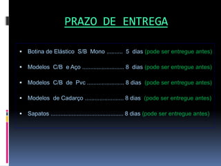 PRAZO DE ENTREGA
 Botina de Elástico S/B Mono .......... 5 dias (pode ser entregue antes)
 Modelos C/B e Aço .......................... 8 dias (pode ser entregue antes)
 Modelos C/B de Pvc ....................... 8 dias (pode ser entregue antes)
 Modelos de Cadarço ........................ 8 dias (pode ser entregue antes)
 Sapatos ............................................. 8 dias (pode ser entregue antes)
 