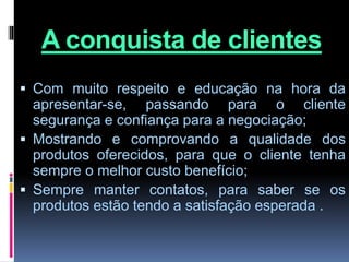A conquista de clientes
 Com muito respeito e educação na hora da
apresentar-se, passando para o cliente
segurança e confiança para a negociação;
 Mostrando e comprovando a qualidade dos
produtos oferecidos, para que o cliente tenha
sempre o melhor custo benefício;
 Sempre manter contatos, para saber se os
produtos estão tendo a satisfação esperada .
 