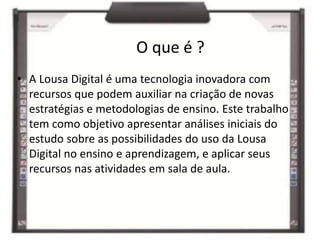 O que é ?
• A Lousa Digital é uma tecnologia inovadora com
recursos que podem auxiliar na criação de novas
estratégias e metodologias de ensino. Este trabalho
tem como objetivo apresentar análises iniciais do
estudo sobre as possibilidades do uso da Lousa
Digital no ensino e aprendizagem, e aplicar seus
recursos nas atividades em sala de aula.
 