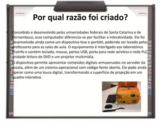Por qual razão foi criado?
• Concebido e desenvolvido pelas universidades federais de Santa Catarina e de
Pernambuco, esse computador diferencia-se por facilitar a interatividade. Ele foi
desenvolvido ainda como um dispositivo leve e portátil, podendo ser levado pelos
professores para as salas de aula. O equipamento é interligado aos laboratórios
ProInfo e contém teclado, mouse, portas USB, porta para rede wireless e rede PLC,
unidade leitora de DVD e um projetor multimídia.
• O dispositivo permite apresentar conteúdos digitais armazenados no servidor da
escola, além de um sistema operacional com código-fonte aberto. Ele pode ainda
operar como uma lousa digital, transformando a superfície de projeção em um
quadro interativo.
 