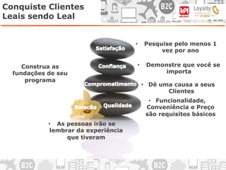 Conquiste Clientes
Leais sendo Leal
•  Funcionalidade,
Conveniência e Preço
são requisitos básicos
Construa as
fundações de seu
programa
•  Dê uma causa a seus
Clientes
•  As pessoas irão se
lembrar da experiência
que tiveram
•  Pesquise pelo menos 1
vez por ano
•  Demonstre que você se
importa
 