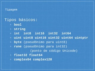 Tipagem
Tipos básicos:
▫ bool
▫ string
▫ int int8 int16 int32 int64
▫ uint uint8 uint16 uint32 uint64 uintptr
▫ byte (pseudônimo para uint8)
▫ rune (pseudônimo para int32)
(ponto de código Unicode)
▫ float32 float64
▫ complex64 complex128
 