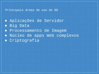 Principais áreas de uso do GO
● Aplicações de Servidor
● Big Data
● Processamento de Imagem
● Núcleo de apps Web complexos
● Criptografia
 