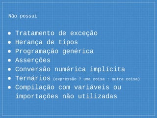 Não possui
● Tratamento de exceção
● Herança de tipos
● Programação genérica
● Asserções
● Conversão numérica implícita
● Ternários (expressão ? uma coisa : outra coisa)
● Compilação com variáveis ou
importações não utilizadas
 