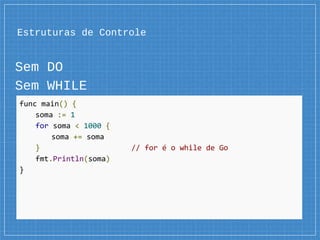 Estruturas de Controle
Sem DO
Sem WHILE
func main() {
soma := 1
for soma < 1000 {
soma += soma
} // for é o while de Go
fmt.Println(soma)
}
 