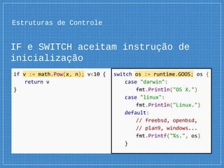 Estruturas de Controle
IF e SWITCH aceitam instrução de
inicialização
if v := math.Pow(x, n); v<10 {
return v
}
switch os := runtime.GOOS; os {
case "darwin":
fmt.Println("OS X.")
case "linux":
fmt.Println("Linux.")
default:
// freebsd, openbsd,
// plan9, windows...
fmt.Printf("%s.", os)
}
 