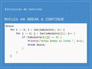 Estruturas de Controle
Rótulo em BREAK e CONTINUE
busca:
for i := 0; i < len(tabuleiro); i++ {
for j := 0; j < len(tabuleiro[i]); j++ {
if (tabuleiro[i][j] == 9) {
Println("Achou bomba na linha ", i+1);
break busca;
}
}
}
 